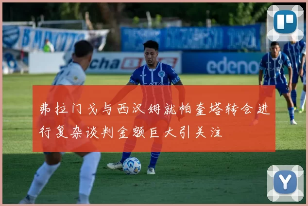 弗拉门戈与西汉姆就帕奎塔转会进行复杂谈判金额巨大引关注